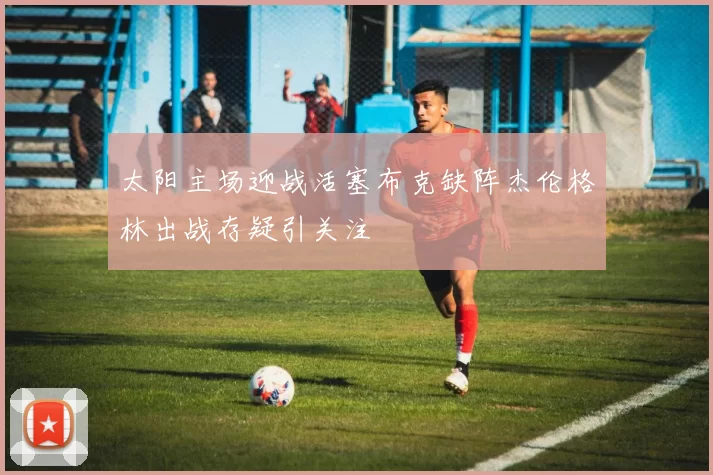 太阳主场迎战活塞布克缺阵杰伦格林出战存疑引关注