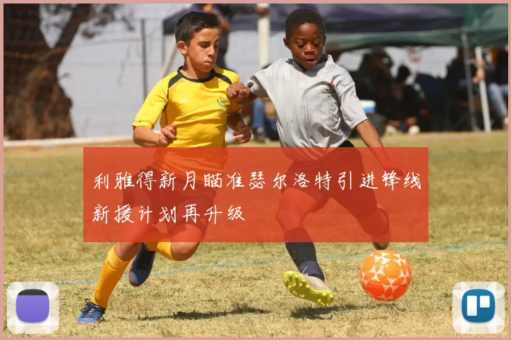 利雅得新月瞄准瑟尔洛特引进锋线新援计划再升级