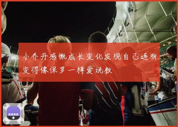 小乔丹感慨成长变化发现自己逐渐变得像保罗一样爱说教