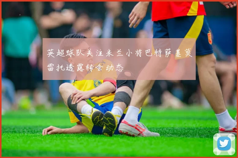 英超球队关注米兰小将巴特萨基莫雷托透露转会动态