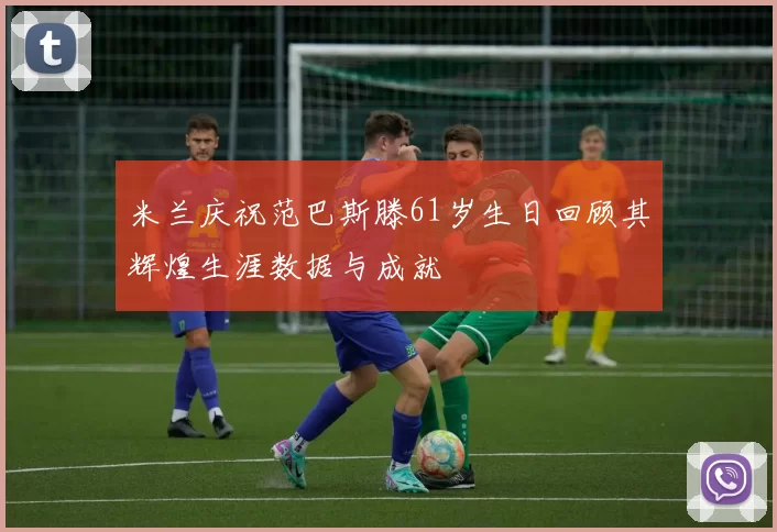 米兰庆祝范巴斯滕61岁生日回顾其辉煌生涯数据与成就