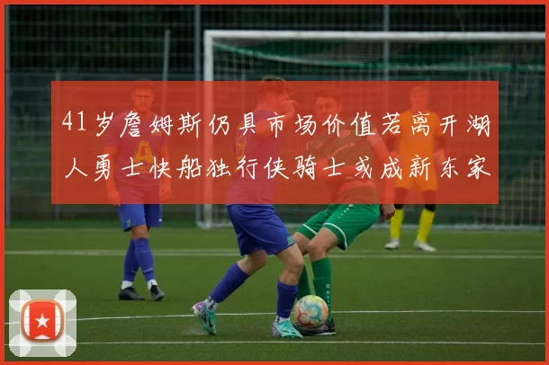 41岁詹姆斯仍具市场价值若离开湖人勇士快船独行侠骑士或成新东家