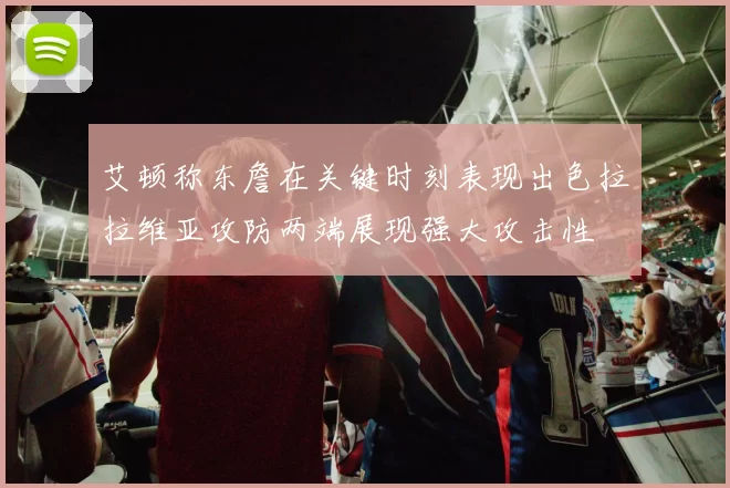 艾顿称东詹在关键时刻表现出色拉拉维亚攻防两端展现强大攻击性