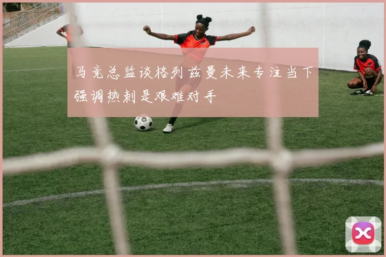 马竞总监谈格列兹曼未来专注当下强调热刺是艰难对手