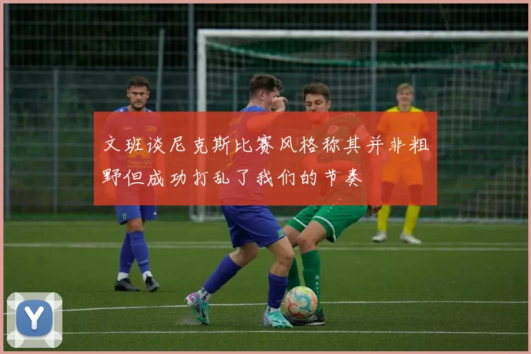 文班谈尼克斯比赛风格称其并非粗野但成功打乱了我们的节奏