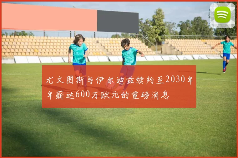 尤文图斯与伊尔迪兹续约至2030年年薪达600万欧元的重磅消息