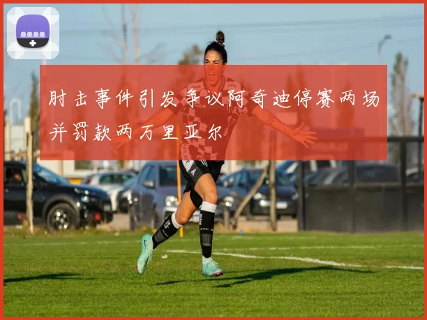 肘击事件引发争议阿奇迪停赛两场并罚款两万里亚尔