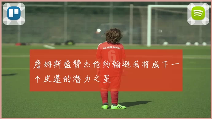 詹姆斯盛赞杰伦约翰逊或将成下一个皮蓬的潜力之星