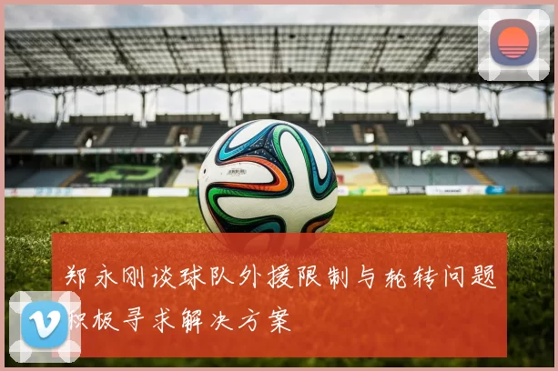 郑永刚谈球队外援限制与轮转问题积极寻求解决方案