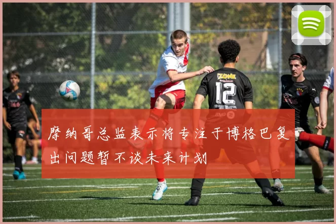 摩纳哥总监表示将专注于博格巴复出问题暂不谈未来计划
