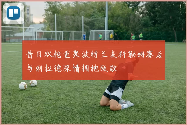 昔日双枪重聚波特兰麦科勒姆赛后与利拉德深情拥抱致敬