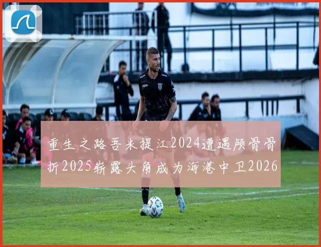 重生之路吾米提江2024遭遇颅骨骨折2025崭露头角成为海港中卫2026冲击U23冠军