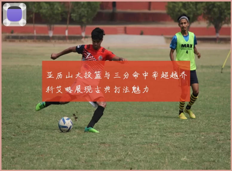 亚历山大投篮与三分命中率超越乔科艾略展现古典打法魅力